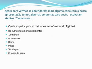 Agora para vermos se aprenderam mais alguma coisa com a nossa apresentação temos algumas perguntas para vocês , estiveram atentos  ? Vamos ver .... Quais as principais actividades económicas do Egipto?R:  Agricultura ( principalmente) ComércioArtesanato OlariaPescaTecelagemCriação de gado 