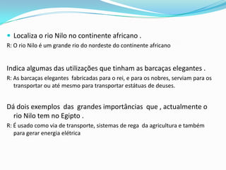 Localiza o rio Nilo no continente africano .R: O rio Nilo é um grande rio do nordeste do continente africano Indica algumas das utilizações que tinham as barcaças elegantes .R: As barcaças elegantes  fabricadas para o rei, e para os nobres, serviam para os transportar ou até mesmo para transportar estátuas de deuses.Dá dois exemplos  das  grandes importâncias  que , actualmente o rio Nilo tem no Egipto .R: É usado como via de transporte, sistemas de rega  da agricultura e também para gerar energia elétrica