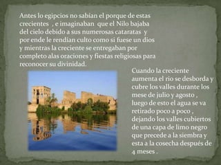 Antes lo egipcios no sabían el porque de estas crecientes  , e imaginaban  que el Nilo bajaba del cielo debido a sus numerosas cataratas  y  p0r ende le rendían culto como si fuese un dios y mientras la creciente se entregaban por completo alas oraciones y fiestas religiosas para reconocer su divinidad.Cuando la creciente aumenta el rio se desborda y cubre los valles durante los mese de julio y agosto , luego de esto el agua se va retirado poco a poco , dejando los valles cubiertos  de una capa de limo negro que precede a la siembra y esta a la cosecha después de 4 meses .