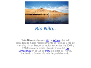 Rio Nilo..
El río Nilo es el mayor río de África y ha sido
considerado hasta recientemente el río más largo del
mundo; sin embargo, estudios recientes de 2007 y
2008 han redefinido el nacimiento del río
Amazonas en el sur de Perú en lugar del norte,
haciendo a éste el río más largo del mundo.

 