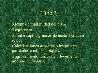 Tipo 3
• Riesgo de malignidad del 50%.
• Requiere cx.
• Pared o septos gruesos de hasta 1 cm con
  realce.
• Calcificacion...