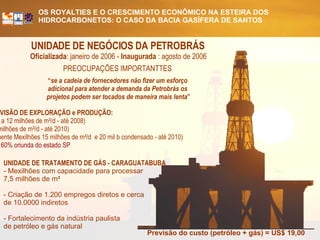 UNIDADE DE NEGÓCIOS DA PETROBRÁS   Oficializada : janeiro de 2006 -  Inaugurada  : agosto de 2006 PREOCUPAÇÕES IMPORTANTTES  “ se a cadeia de fornecedores não fizer um esforço  adicional para atender a demanda da Petrobrás os  projetos podem ser tocados de maneira mais lenta ” Previsão do custo (petróleo + gás) = US$ 19,00 PREVISÃO DE EXPLORAÇÃO e PRODUÇÃO: (8, 9 a 12 milhões de m 3 /d - até 2008) (30 milhões de m 3 /d - até 2010) (somente Mexilhões 15 milhões de m 3 /d  e 20 mil b condensado - até 2010)  50 a 60% oriunda do estado SP UNIDADE DE TRATAMENTO DE GÁS - CARAGUATABUBA - Mexilhões com capacidade para processar  7,5 milhões de m 3 - Criação de 1.200 empregos diretos e cerca  de 10.0000 indiretos - Fortalecimento da indústria paulista  de petróleo e gás natural 