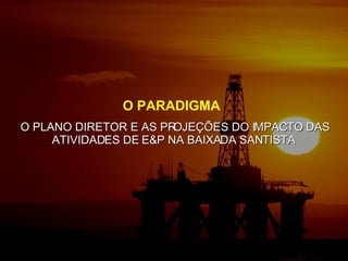 O PARADIGMA  O PLANO DIRETOR E AS PROJEÇÕES DO IMPACTO DAS ATIVIDADES DE E&P NA BAIXADA SANTISTA  