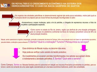 Acrescenta-se a essas mudanças, após a lei do petróleo, a chegada de expressivos recursos a título de royalties e participações especiais.   Os impactos das atividades petrolíferas no desenvolvimento regional são ainda pouco estudados, motivo pelo qual os municípios devem se preparar para as novas formas de produção reconfiguradas no setor. Como ocorre no estado do Rio de Janeiro, região que desfruta de uma situação privilegiada, pois os campos da plataforma continental da Bacia de Campos concentram cerca de 80% da atual produção brasileira.   Como Campos,  Santos  na  Baixada Santista pode ter autonomia em relação aos recursos financeiros provenientes do petróleo, para se tornar o centro de comando de uma vasta região caracterizada por uma base econômica tradicional, porém não consolidada.  Macaé, centro operacional e logístico (exploração, produção e transporte) da bacia de Campos, tinha uma produção local com base na: agroindústria açucareira, pecuária leiteira, confecção e pesca artesanal.   E Santos? Qual é a inclinação? Turismo? Petroquímica ou serviços?   Essa dinâmica de Macaé mudou no decorrer dos anos; Hoje pode-se verificar outro cenário do tecido produtivo; Os investimentos provocaram grandes transformações nos setores que apóiam direta e indiretamente a atividade petrolífera.   E Santos? Qual será o cenário?   