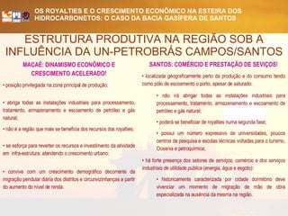 ESTRUTURA PRODUTIVA NA REGIÃO SOB A INFLUÊNCIA DA UN-PETROBRÁS CAMPOS/SANTOS MACAÉ: DINAMISMO ECONÔMICO E CRESCIMENTO ACELERADO! posição privilegiada na zona principal de produção; abriga todas as instalações industriais para processamento, tratamento, armazenamento e escoamento de petróleo e gás natural; não é a região que mais se beneficia dos recursos dos royalties; se esforça para reverter os recursos e investimento da atividade em  infra-estrutura, atendendo o crescimento urbano; convive com um crescimento demográfico decorrente da migração pendular diária dos distritos e circunvizinhanças a partir do aumento do nível de renda. SANTOS: COMÉRCIO E PRESTAÇÃO DE SEVIÇOS! localizada geograficamente perto da produção e do consumo tendo como pólo de escoamento o porto, apesar de saturado: não irá abrigar todas as instalações industriais para processamento, tratamento, armazenamento e escoamento de petróleo e gás natural; poderá se beneficiar de royalties numa segunda fase;  possui um número expressivo de universidades, poucos centros de pesquisa e escolas técnicas voltadas para o turismo, Oceania e petroquímica; há forte presença dos setores de  serviços, comércio e dos serviços industriais de utilidade pública  (energia, água e esgoto):  historicamente caracterizada por cidade dormitório deve vivenciar um momento de migração de mão de obra especializada na ausência da mesma na região. 
