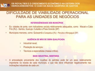 DIFICULDADE DE VIABILIDADE OPERACIONAL PARA AS UNIDADES DE NEGÓCIOS HETEROGÊNEIDADE DOS MUNICÍPIOS Ex: cidades de porte, com indicadores sociais relativamente adequados, como:  Macaé e Cabo Frio (RJ) - Santos, Guarujá, Cubatão e Praia Grande (SP) Municípios menores, como: Quissamã  e Carapebus (RJ) - Peruíbe e Mongaguá (SP) BASE INDUSTRIAL INDEFINIDA A arrecadação proveniente dos royalties do petróleo pode ter um peso relativamente importante na receita de cada município, o que não deve influenciar negativamente nas inclinações industriais de cada um.   AUSÊNCIA DE MÃO DE OBRA QUALIFICADA Industrial naval; Prestação de serviços; Técnicos e especialistas (massa crítica). 