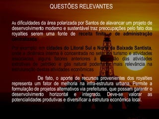 QUESTÕES RELEVANTES  As  dificuldades da área polarizada por Santos de alavancar um projeto de desenvolvimento moderno e sustentável traz preocupações pelo fato dos royalties serem uma fonte de   receita   finita e de administração centralizada . Por exemplo: em  cidades do Litoral Sul e Norte da Baixada Santista , onde a dinâmica interna é concentrada no setor de turismo e atividades associadas, alguns fatores anteriores à expansão das atividades extrativas de petróleo e gás natural podem ter mais relevância na estruturação destas atividades econômicas De fato, o aporte de recursos provenientes dos royalties representa um fator de melhoria na infra-estrutura urbana. Permite a formulação de projetos alternativos via prefeituras, que possam garantir o desenvolvimento horizontal e integrado. Deve-se valorar as potencialidades produtivas e diversificar a estrutura econômica local.   
