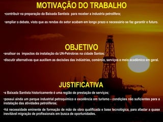 MOTIVAÇÃO DO TRABALHO analisar os  impactos da instalação da UN-Petrobras na cidade Santos; discutir alternativas que auxiliem as decisões das indústrias, comércio, serviços e meio acadêmico em geral. contribuir na preparação da Baixada Santista  para receber a industria petrolífera; ampliar o debate, visto que as rendas do setor acabam em longo prazo e necessário se faz garantir o futuro.  OBJETIVO JUSTIFICATIVA a Baixada Santista historicamente é uma região de prestação de serviços;  possui ainda um parque industrial petroquímico e excelência em turismo - condições não suficientes para a instalação das atividades petrolíferas; há necessidade eminente de formação de mão de obra qualificada e base tecnológica, para afastar a quase inevitável migração de profissionais em busca de oportunidades. 