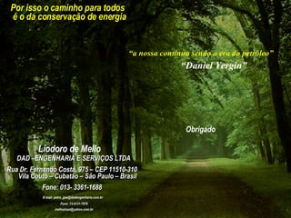Por isso o caminho para todos é o da conservação de energia “ a nossa continua sendo a era do petróleo” “ Daniel Yergin” Obrigado Liodoro de Mello DAD –ENGENHARIA E SERVIÇOS LTDA  Rua Dr. Fernando Costa, 975 – CEP 11510-310 Vila Couto – Cubatão – São Paulo – Brasil Fone: 013- 3361-1688 E-mail: petro_gas@dadengenharia.com.br Fone: 13-9131-7676 [email_address] 