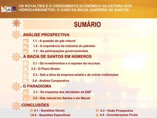 . ANÁLISE PROSPECTIVA . A BACIA DE SANTOS EM NÚMEROS . O PARADIGMA 1.1 - A questão do gás natural 1.2 - A importância da indústria do petróleo 1.3 - As participações governamentais 2.1 - Os investimentos e o repasse de recursos 2.2 - O Plano Diretor 2.3 - Sob a ótica da empresa estatal e de outras instituições 3.2 - Gás natural em Santos e em Macaé 2.4 - Análise Comparativa 3.1 - Os impactos das atividades de E&P . CONCLUSÕES 4.1 - Questões Gerais 4.2 - Questões Específicas 4.3 - Visão Prospectiva 4.4 - Considerações Finais SUMÁRIO  
