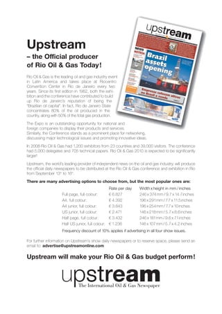 Upstream
– the Official producer
of Rio Oil & Gas Today !
Rio Oil & Gas is the leading oil and gas industry event
in Latin America and takes place at Riocentro
Convention Center in Rio de Janeiro every two
years. Since its first edition in 1982, both the exhi-
bition and the conference have contributed to build
up Rio de Janeiro’s reputation of being the
“Brazilian oil capital”. In fact, Rio de Janeiro State
concentrates 80% of the oil produced in the
country, along with 50% of the total gas production.
The Expo is an outstanding opportunity for national and
foreign companies to display their products and services.
Similarly, the Conference stands as a prominent place for networking,
discussing major technological issues and promoting innovative ideas.
In 2008 Rio Oil & Gas had 1,200 exhibitors from 23 countries and 39,000 visitors. The conference
had 5,000 delegates and 705 technical papers. Rio Oil & Gas 2010 is expected to be significantly
larger!
Upstream, the world’s leading provider of independent news on the oil and gas industry, will produce
the official daily newspapers to be distributed at the Rio Oil & Gas conference and exhibition in Rio
from September 13th to 16th.
There are many advertising options to choose from, but the most popular ones are:
                                                  Rate per day     Width x height in mm / inches
                     Full page, full colour:      € 6.827          246 x 374 mm / 9.7 x 14.7inches
                     A4, full colour:             € 4.392          196 x 291mm / 7.7 x 11.5 inches
                     A4 junior, full colour:      € 3.843          196 x 254 mm / 7.7 x 10 inches
                     US junior, full colour:      € 2.471          146 x 218 mm / 5.7 x 8.6 inches
                     Half page, full colour:      € 3.432          246 x 181mm / 9.6 x 7.1 inches
                     Half US junior, full colour: € 1.236          146 x 107 mm / 5.7 x 4.2 inches
                     Frequency discount of 10% applies if advertising in all four show issues.

For further information on Upstream’s show daily newspapers or to reserve space, please send an
email to: advertise@upstreamonline.com

Upstream will make your Rio Oil & Gas budget perform !
 