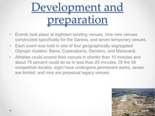 Development and
preparation
• Events took place at eighteen existing venues, nine new venues
constructed specifically for the Games, and seven temporary venues.
• Each event was held in one of four geographically segregated
Olympic clusters: Barra, Copacabana, Deodoro, and Maracanã.
• Athletes could access their venues in shorter than 10 minutes and
about 75 percent could do so in less than 25 minutes. Of the 34
competition locales, eight have undergone permanent works, seven
are limited, and nine are perpetual legacy venues
 