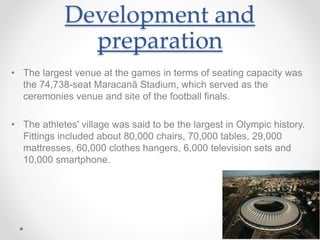 Development and
preparation
• The largest venue at the games in terms of seating capacity was
the 74,738-seat Maracanã Stadium, which served as the
ceremonies venue and site of the football finals.
• The athletes' village was said to be the largest in Olympic history.
Fittings included about 80,000 chairs, 70,000 tables, 29,000
mattresses, 60,000 clothes hangers, 6,000 television sets and
10,000 smartphone.
 