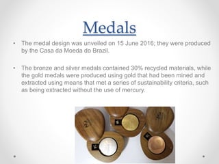 Medals
• The medal design was unveiled on 15 June 2016; they were produced
by the Casa da Moeda do Brazil.
• The bronze and silver medals contained 30% recycled materials, while
the gold medals were produced using gold that had been mined and
extracted using means that met a series of sustainability criteria, such
as being extracted without the use of mercury.
 