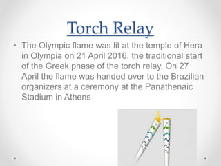 Torch Relay
• The Olympic flame was lit at the temple of Hera
in Olympia on 21 April 2016, the traditional start
of the Greek phase of the torch relay. On 27
April the flame was handed over to the Brazilian
organizers at a ceremony at the Panathenaic
Stadium in Athens
 