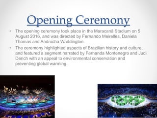 Opening Ceremony
• The opening ceremony took place in the Maracanã Stadium on 5
August 2016, and was directed by Fernando Meirelles, Daniela
Thomas and Andrucha Waddington.
• The ceremony highlighted aspects of Brazilian history and culture,
and featured a segment narrated by Fernanda Montenegro and Judi
Dench with an appeal to environmental conservation and
preventing global warming.
 