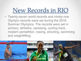 New Records in RIO
• Twenty-seven world records and ninety-one
Olympic records were set during the 2016
Summer Olympics. The records were set in
archery, athletics, canoeing, cycling track,
modern pentathlon, rowing, shooting, swimming
and weightlifting.
 