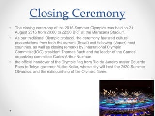Closing Ceremony
• The closing ceremony of the 2016 Summer Olympics was held on 21
August 2016 from 20:00 to 22:50 BRT at the Maracanã Stadium.
• As per traditional Olympic protocol, the ceremony featured cultural
presentations from both the current (Brazil) and following (Japan) host
countries, as well as closing remarks by International Olympic
Committee(IOC) president Thomas Bach and the leader of the Games'
organizing committee Carlos Arthur Nuzman,
• the official handover of the Olympic flag from Rio de Janeiro mayor Eduardo
Paes to Tokyo governor Yuriko Koike, whose city will host the 2020 Summer
Olympics, and the extinguishing of the Olympic flame.
 