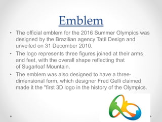 Emblem
• The official emblem for the 2016 Summer Olympics was
designed by the Brazilian agency Tatíl Design and
unveiled on 31 December 2010.
• The logo represents three figures joined at their arms
and feet, with the overall shape reflecting that
of Sugarloaf Mountain.
• The emblem was also designed to have a three-
dimensional form, which designer Fred Gelli claimed
made it the "first 3D logo in the history of the Olympics.
 