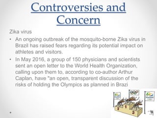 Controversies and
Concern
Zika virus
• An ongoing outbreak of the mosquito-borne Zika virus in
Brazil has raised fears regarding its potential impact on
athletes and visitors.
• In May 2016, a group of 150 physicians and scientists
sent an open letter to the World Health Organization,
calling upon them to, according to co-author Arthur
Caplan, have "an open, transparent discussion of the
risks of holding the Olympics as planned in Brazi
 