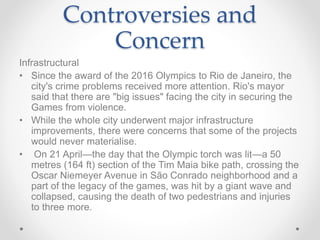 Controversies and
Concern
Infrastructural
• Since the award of the 2016 Olympics to Rio de Janeiro, the
city's crime problems received more attention. Rio's mayor
said that there are "big issues" facing the city in securing the
Games from violence.
• While the whole city underwent major infrastructure
improvements, there were concerns that some of the projects
would never materialise.
• On 21 April—the day that the Olympic torch was lit—a 50
metres (164 ft) section of the Tim Maia bike path, crossing the
Oscar Niemeyer Avenue in São Conrado neighborhood and a
part of the legacy of the games, was hit by a giant wave and
collapsed, causing the death of two pedestrians and injuries
to three more.
 