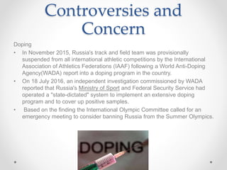 Controversies and
Concern
Doping
• In November 2015, Russia's track and field team was provisionally
suspended from all international athletic competitions by the International
Association of Athletics Federations (IAAF) following a World Anti-Doping
Agency(WADA) report into a doping program in the country.
• On 18 July 2016, an independent investigation commissioned by WADA
reported that Russia's Ministry of Sport and Federal Security Service had
operated a "state-dictated" system to implement an extensive doping
program and to cover up positive samples.
• Based on the finding the International Olympic Committee called for an
emergency meeting to consider banning Russia from the Summer Olympics.
 
