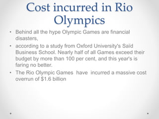 Cost incurred in Rio
Olympics
• Behind all the hype Olympic Games are financial
disasters,
• according to a study from Oxford University's Saïd
Business School. Nearly half of all Games exceed their
budget by more than 100 per cent, and this year's is
faring no better.
• The Rio Olympic Games have incurred a massive cost
overrun of $1.6 billion
 