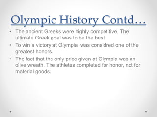 Olympic History Contd…
• The ancient Greeks were highly competitive. The
ultimate Greek goal was to be the best.
• To win a victory at Olympia was considred one of the
greatest honors.
• The fact that the only price given at Olympia was an
olive wreath. The athletes completed for honor, not for
material goods.
 