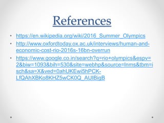 References
• https://en.wikipedia.org/wiki/2016_Summer_Olympics
• http://www.oxfordtoday.ox.ac.uk/interviews/human-and-
economic-cost-rio-2016s-16bn-overrun
• https://www.google.co.in/search?q=rio+olympics&espv=
2&biw=1093&bih=530&site=webhp&source=lnms&tbm=i
sch&sa=X&ved=0ahUKEwi5hPCK-
LfQAhXBKo8KHZ5wCK0Q_AUIBigB
 