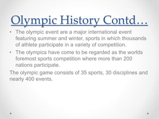 Olympic History Contd…
• The olympic event are a major international event
featuring summer and winter, sports in which thousands
of athlete participate in a variety of competition.
• The olympics have come to be regarded as the worlds
foremost sports competition where more than 200
nations participate.
The olympic game consists of 35 sports, 30 disciplines and
nearly 400 events.
 