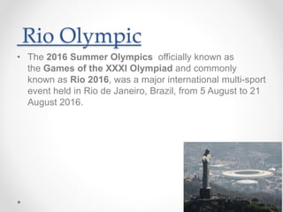 Rio Olympic
• The 2016 Summer Olympics officially known as
the Games of the XXXI Olympiad and commonly
known as Rio 2016, was a major international multi-sport
event held in Rio de Janeiro, Brazil, from 5 August to 21
August 2016.
 