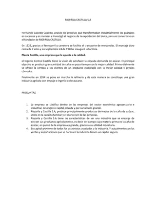 RIOPAILA CASTILLA S.A Hernando Caicedo Caicedo, analizo los procesos que transformaban industrialmente los guarapos en sacarosa y en melazas e investigó el negocio de la exportación del dulce, para asi convertirse en el fundador de RIOPAILA CASTILLA. En 1922, gracias al ferrocarril y carretera se facilito el transporte de mercancías. El montaje duro cerca de 2 años y en septiembre 24 de 1928se inauguró la factoría. Planta Castilla, una empresa que le apunta a la calidad. el Ingenio Central Castilla tiene la visión de satisfacer la elevada demanda de azúcar. El principal objetivo es producir gran cantidad de caña en poco tiempo con la mejor calidad. Primordialmente se ofrece la certeza a los clientes de un producto elaborado con la mejor calidad y precios cómodos. Finalmente en 1954 se pone en marcha la refinería y de esta manera se constituye una gran industria agrícola con empuje e ingenio vallecaucano. PREGUNTAS La empresa se clasifica dentro de las empresas del sector económico agropecuario e industrial, de origen o capital privada y por su tamaño grande. Riopaila y Castilla S.A, produce principalmente productos derivados de la caña de azúcar, útiles en la canasta familiar y el diario vivir de las personas. Riopaila y Castilla S.A tiene las características de ser una industria que se encarga de extraer sus productos agrícolamente, es decir del campo cuya materia prima es la caña de azúcar, en punto de la empresa es grande, gracias a su utilidad monetaria. Su capital proviene de todos los accionistas asociados a la industria. Y actualmente con las ventas y exportaciones que se hacen en la industria tienen un capital seguro. 