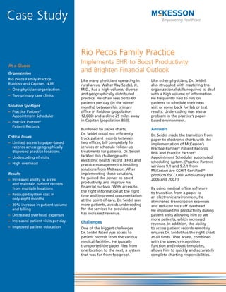 Case Study

                                     Rio Pecos Family Practice
At a Glance
                                     Implements EHR to Boost Productivity
Organization
                                     and Brighten Financial Outlook
Rio Pecos Family Practice            Like many physicians operating in       Like other physicians, Dr. Seidel
Ruidoso and Capitan, N.M.            rural areas, Walter Ray Seidel, Jr.,    also struggled with mastering the
– One physician organization         M.D., has a high-volume, diverse        organizational skills required to deal
– Two primary care clinics           and geographically distributed          with a high volume of information.
                                     practice. He often sees 50 to 60        He frequently had to rely on
                                     patients per day (in the winter         patients to schedule their next
Solution Spotlight                   months) between his primary             visit or come back for lab or test
– Practice Partner®                  office in Ruidoso (population           results. Undercoding was also a
  Appointment Scheduler              12,000) and a clinic 25 miles away      problem in the practice’s paper-
– Practice Partner®                  in Capitan (population 850).            based environment.
  Patient Records
                                     Burdened by paper charts,               Answers
                                     Dr. Seidel could not efficiently        Dr. Seidel made the transition from
Critical Issues                      track patient records between           paper to electronic charts with the
– Limited access to paper-based      two offices, bill completely for        implementation of McKesson’s
  records across geographically      services or schedule follow-up          Practice Partner® Patient Records
  dispersed practice locations       treatments for patients. Dr. Seidel     EHR and Practice Partner®
– Undercoding of visits              tackled this challenge with             Appointment Scheduler automated
                                     electronic health record (EHR) and      scheduling system. (Practice Partner
– High overhead                      practice management scheduling          versions 9.1 and 9.2.1 from
                                     solutions from McKesson. After          McKesson are CCHIT CertifiedSM
Results                              implementing these solutions,           products for CCHIT Ambulatory EHR
– Increased ability to access        he gained the power to boost            2006 and 2007.)
  and maintain patient records       productivity and improve his
  from multiple locations            financial outlook. With access to       By using medical office software
                                     the right information at the right      to transition from a paper to
– Recouped system cost in            time and improved documentation
  only eight months                                                          an electronic environment, he
                                     at the point of care, Dr. Seidel sees   eliminated transcription expenses
– 30% increase in patient volume     more patients, avoids undercoding       and reduced his staff overhead.
  and billing                        for the services he provides and        He improved his productivity during
– Decreased overhead expenses        has increased revenue.                  patient visits allowing him to see
– Increased patient visits per day                                           more patients, which increased
                                     Challenges                              revenue. In addition, the ability
– Improved patient education         One of the biggest challenges           to access patient records remotely
                                     Dr. Seidel faced was access to          ensures Dr. Seidel has the right chart
                                     patient records from the various        at all times. That access, combined
                                     medical facilities. He typically        with the speech recognition
                                     transported the paper files from        function and robust templates,
                                     one location to the next, a system      allows him to quickly and accurately
                                     that was far from foolproof.            complete charting responsibilities.
 