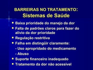 BARREIRAS NO TRATAMENTOBARREIRAS NO TRATAMENTO::
Sistemas de SaúdeSistemas de Saúde
 Baixa prioridade do manejo da dorBaixa prioridade do manejo da dor
 Falta de padrões claros para fazer doFalta de padrões claros para fazer do
alívio da dor prioridadealívio da dor prioridade
 Regulação restritivaRegulação restritiva
 Falha em distingüir claramente:Falha em distingüir claramente:
- Uso apropridado do medicamento- Uso apropridado do medicamento
- Abuso- Abuso
 Suporte financeiro inadequadoSuporte financeiro inadequado
 Tratamento da dor não acessívelTratamento da dor não acessível
 