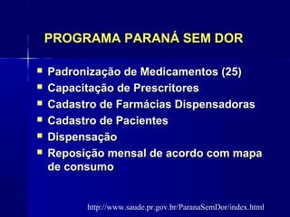 PROGRAMA PARANÁ SEM DORPROGRAMA PARANÁ SEM DOR
 Padronização de Medicamentos (25)Padronização de Medicamentos (25)
 Capacitação de PrescritoresCapacitação de Prescritores
 Cadastro de Farmácias DispensadorasCadastro de Farmácias Dispensadoras
 Cadastro de PacientesCadastro de Pacientes
 DispensaçãoDispensação
 Reposição mensal de acordo com mapaReposição mensal de acordo com mapa
de consumode consumo
http://www.saude.pr.gov.br/ParanaSemDor/index.html
 