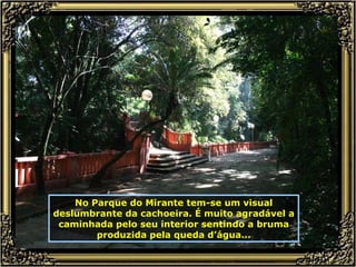 No Parque do Mirante tem-se um visual deslumbrante da cachoeira. É muito agradável a caminhada pelo seu interior sentindo a bruma produzida pela queda d’água... 