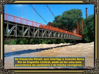 Da Passarela Pênsil, que interliga a Avenida Beira Rio ao Engenho Central, pode-se ter uma bela panorâmica da cachoeira e do trecho navegável... 