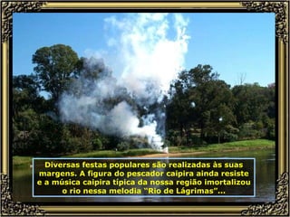 Diversas festas populares são realizadas às suas margens. A figura do pescador caipira ainda resiste e a música caipira típica da nossa região imortalizou o rio nessa melodia “Rio de Lágrimas”... 