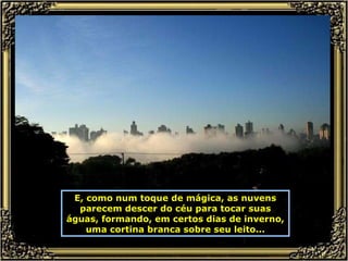 E, como num toque de mágica, as nuvens parecem descer do céu para tocar suas águas, formando, em certos dias de inverno, uma cortina branca sobre seu leito... 