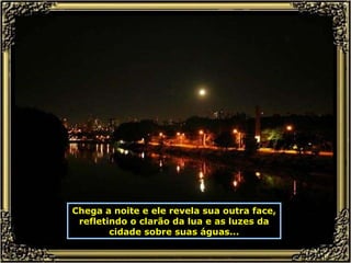 Chega a noite e ele revela sua outra face, refletindo o clarão da lua e as luzes da cidade sobre suas águas... 