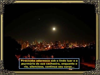 Piracicaba adormece sob o lindo luar e o murmúrio de sua cachoeira, enquanto o rio, silencioso, continua seu curso... 