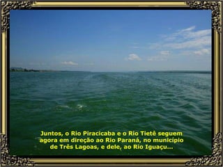 Juntos, o Rio Piracicaba e o Rio Tietê seguem agora em direção ao Rio Paraná, no município de Três Lagoas, e dele, ao Rio Iguaçu... 