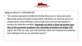 AgRg no REsp nº 1.059.481/SP
• “Em sendo exarada Certidão de Dívida Ativa com o nome do sócio
figurando como principal responsável tributário ou mesmo como co-
responsável, resta definida a presunção juris tantum de liquidez e
certeza da referida certidão, impondo ao sócio o ônus de provar que
não se fez presente qualquer das situações previstas no artigo 135,
caput, do CTN, ou seja, que não praticou atos com excesso de poderes,
com infração à lei ou ao contrato social.”
 