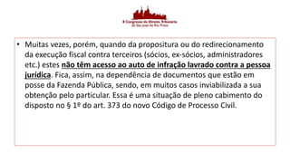 • Muitas vezes, porém, quando da propositura ou do redirecionamento
da execução fiscal contra terceiros (sócios, ex-sócios, administradores
etc.) estes não têm acesso ao auto de infração lavrado contra a pessoa
jurídica. Fica, assim, na dependência de documentos que estão em
posse da Fazenda Pública, sendo, em muitos casos inviabilizada a sua
obtenção pelo particular. Essa é uma situação de pleno cabimento do
disposto no § 1º do art. 373 do novo Código de Processo Civil.
 