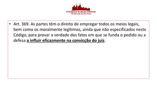 • Art. 369. As partes têm o direito de empregar todos os meios legais,
bem como os moralmente legítimos, ainda que não especificados neste
Código, para provar a verdade dos fatos em que se funda o pedido ou a
defesa a influir eficazmente na convicção do juiz.
 