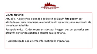 Da Ata Notarial
Art. 384. A existência e o modo de existir de algum fato podem ser
atestados ou documentados, a requerimento do interessado, mediante ata
lavrada por tabelião.
Parágrafo único. Dados representados por imagem ou som gravados em
arquivos eletrônicos poderão constar da ata notarial.
• Aplicabilidade aos sistema informatizados tributários.
 