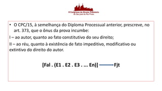 • O CPC/15, à semelhança do Diploma Processual anterior, prescreve, no
art. 373, que o ônus da prova incumbe:
I – ao autor, quanto ao fato constitutivo do seu direito;
II – ao réu, quanto à existência de fato impeditivo, modificativo ou
extintivo do direito do autor.
[Fal . (E1 . E2 . E3 . ... En)] Fjt
 