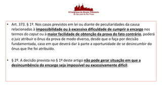 • Art. 373. § 1º. Nos casos previstos em lei ou diante de peculiaridades da causa
relacionadas à impossibilidade ou à excessiva dificuldade de cumprir o encargo nos
termos do caput ou à maior facilidade de obtenção da prova do fato contrário, poderá
o juiz atribuir o ônus da prova de modo diverso, desde que o faça por decisão
fundamentada, caso em que deverá dar à parte a oportunidade de se desincumbir do
ônus que lhe foi atribuído.
• § 2º. A decisão prevista no § 1º deste artigo não pode gerar situação em que a
desincumbência do encargo seja impossível ou excessivamente difícil.
 