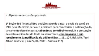 • Algumas repercussões possíveis:
1ª Seção do STJ consolidou posição segundo a qual o envio do carnê de
IPTU pelo Município seria ato suficiente para caracterizar a notificação do
lançamento desse imposto, cabendo ao contribuinte excluir a presunção
de certeza e liquidez do título daí decorrente, comprovando o não
recebimento da notificação do débito (REsp. 1.111.124, Rel. Min. Teori
Albino Zavascki, j. em 22/04/2009 – Súmula 397)
 