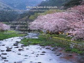 Somos una fuente de inspiración.   Y por lo tanto, dejemos a un poeta brasileño, Manuel Bandeira, las palabras finales:  Ser como el río que fluye       Silencioso dentro de la noche.       No temer las tinieblas de la noche.       Si hay estrellas en el cielo, reflejarlas . 